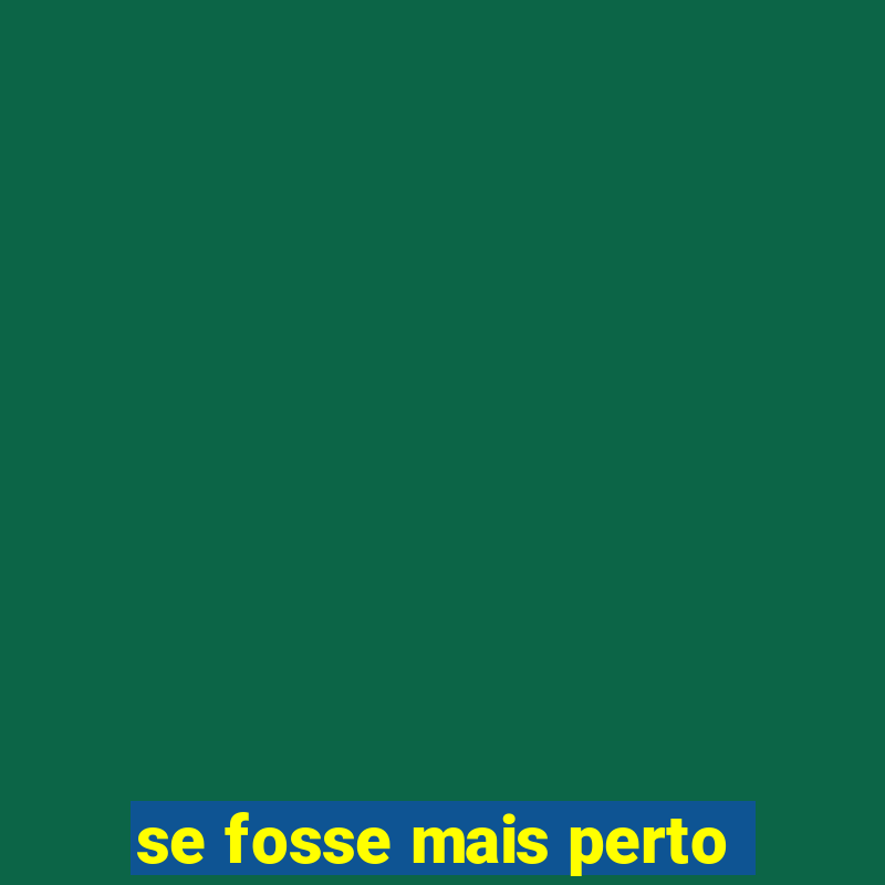 se fosse mais perto