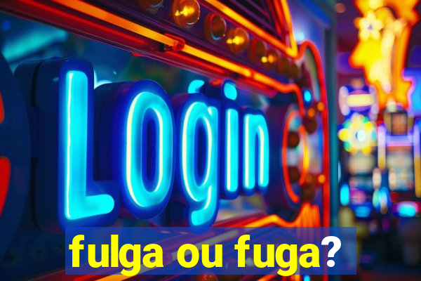 fulga ou fuga?