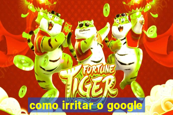 como irritar o google