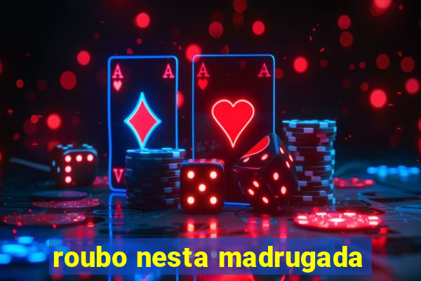 roubo nesta madrugada