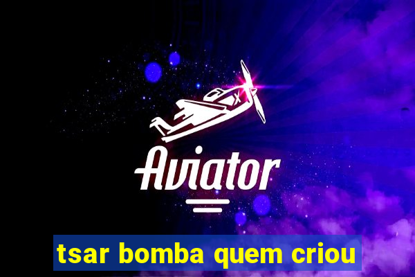 tsar bomba quem criou