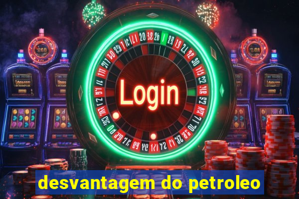 desvantagem do petroleo